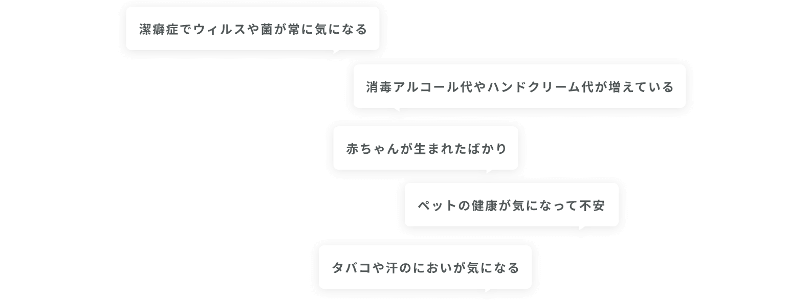 潔癖症でウィルスや菌が常に気になる・消毒アルコール代やハンドクリーム代が増えている・赤ちゃんが生まれたばかり・ペットの健康が気になって不安・タバコや汗のにおいが気になる