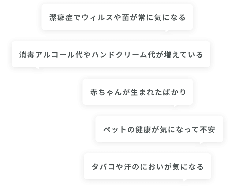 潔癖症でウィルスや菌が常に気になる・消毒アルコール代やハンドクリーム代が増えている・赤ちゃんが生まれたばかり・ペットの健康が気になって不安・タバコや汗のにおいが気になる