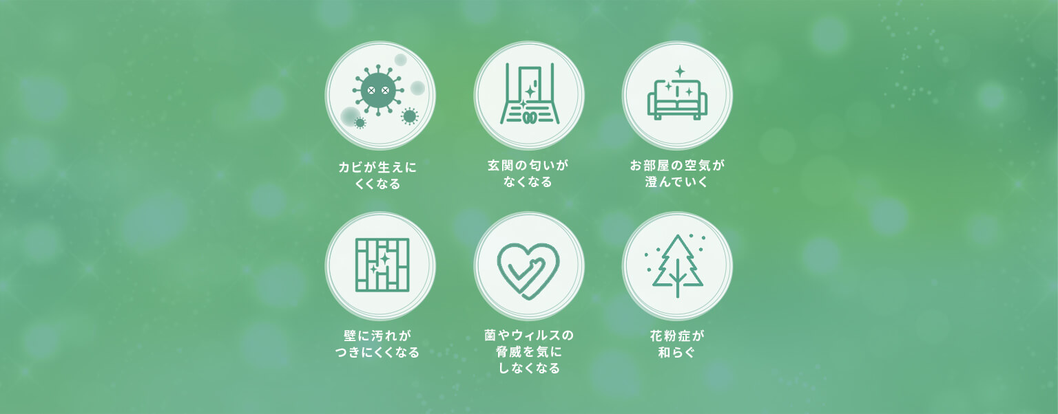 カビが生えにくくなる・玄関の匂いがなくなる・お部屋の空気が澄んでいく・壁に汚れがつきにくくなる・菌やウィルスの脅威を気にしなくなる・花粉症が和らぐ